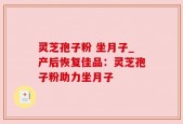 灵芝孢子粉 坐月子_产后恢复佳品：灵芝孢子粉助力坐月子