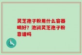 灵芝孢子粉用什么容器喝好？池润灵芝孢子粉靠谱吗