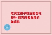 吃灵芝孢子粉后能否吃茶叶 探究两者食用的兼容性
