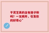 干灵芝真的含有孢子粉吗？一文揭开，引发你的好奇心”