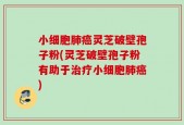 小细胞肺癌灵芝破壁孢子粉(灵芝破壁孢子粉有助于治疗小细胞肺癌)