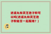 逍遥丸和灵芝孢子粉可以吗(逍遥丸和灵芝孢子粉能否一起服用？)