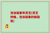 泡沫箱里养灵芝(灵芝种植，泡沫箱里的新趋势)
