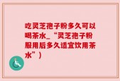 吃灵芝孢子粉多久可以喝茶水_“灵芝孢子粉服用后多久适宜饮用茶水”)