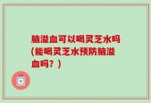 脑溢血可以喝灵芝水吗(能喝灵芝水预防脑溢血吗？)
