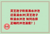 灵芝孢子粉用沸水冲泡还是温水冲(灵芝孢子粉温水冲泡 如何选择正确的冲泡温度？)