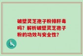 破壁灵芝孢子粉排肝毒吗？解析破壁灵芝孢子粉的功效与安全性？