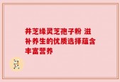 井芝缘灵芝孢子粉 滋补养生的优质选择蕴含丰富营养