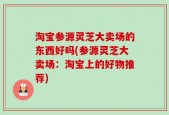 淘宝参源灵芝大卖场的东西好吗(参源灵芝大卖场：淘宝上的好物推荐)
