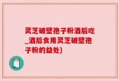 灵芝破壁孢子粉酒后吃_酒后食用灵芝破壁孢子粉的益处)