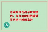 靠谱的灵芝孢子粉破壁的？长白山地区的破壁灵芝孢子粉哪家好