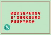 破壁灵芝孢子粉价格今日？吉林抚松玉秀堂灵芝破壁孢子粉价格