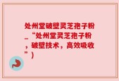 处州堂破壁灵芝孢子粉_“处州堂灵芝孢子粉，破壁技术，高效吸收”)