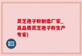 灵芝孢子粉制造厂家_高品质灵芝孢子粉生产专家)