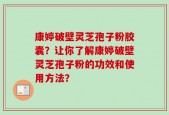康婷破壁灵芝孢子粉胶囊？让你了解康婷破壁灵芝孢子粉的功效和使用方法？