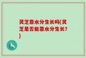 灵芝靠水分生长吗(灵芝是否能靠水分生长？)