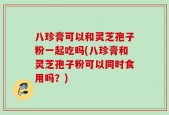 八珍膏可以和灵芝孢子粉一起吃吗(八珍膏和灵芝孢子粉可以同时食用吗？)
