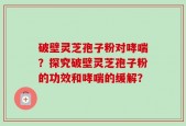 破壁灵芝孢子粉对哮喘？探究破壁灵芝孢子粉的功效和哮喘的缓解？