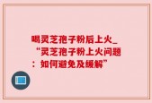 喝灵芝孢子粉后上火_“灵芝孢子粉上火问题：如何避免及缓解”