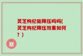 灵芝枸杞能降压吗吗(灵芝枸杞降压效果如何？)