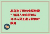 品高孢子粉和虫草胶囊？请问人参皂苷Rh2可以与灵芝孢子粉同时服用