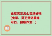 虫草灵芝怎么煲汤好喝(虫草、灵芝煲汤美味可口，健康养生！)