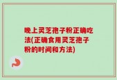 晚上灵芝孢子粉正确吃法(正确食用灵芝孢子粉的时间和方法)