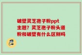 破壁灵芝孢子粉ppt主题？灵芝孢子粉头道粉和破壁有什么区别吗