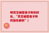 喝灵芝破壁孢子粉的好处_“灵芝破壁孢子粉的益处解析”)