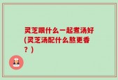 灵芝跟什么一起煮汤好(灵芝汤配什么熬更香？)