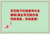 灵芝鞋子价格查询大全最新(最全灵芝鞋价格列表更新，快来查看！)