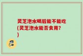 灵芝泡水喝后能不能吃(灵芝泡水能否食用？)