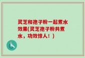 灵芝和孢子粉一起煮水效果(灵芝孢子粉共煮水，功效惊人！)