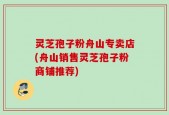 灵芝孢子粉舟山专卖店(舟山销售灵芝孢子粉商铺推荐)