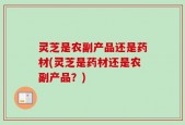 灵芝是农副产品还是药材(灵芝是药材还是农副产品？)