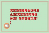 灵芝泡酒能降血热吗怎么泡(灵芝泡酒可降低体温？如何正确饮用？)