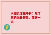 大棚灵芝孢子粉：您了解的滋补新贵，值得一试