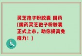 灵芝孢子粉胶囊 国药(国药灵芝孢子粉胶囊正式上市，助你提高免疫力！)