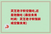 灵芝孢子粉空腹吃,还是饱腹吃 (最佳食用时间：灵芝孢子粉饭前或空腹食用)
