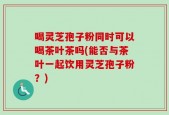 喝灵芝孢子粉同时可以喝茶叶茶吗(能否与茶叶一起饮用灵芝孢子粉？)