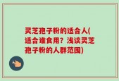 灵芝孢子粉的适合人(适合谁食用？浅谈灵芝孢子粉的人群范围)