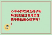 心率不齐吃灵芝孢子粉吗(能否通过食用灵芝孢子粉改善心律不齐？)