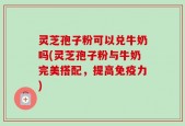 灵芝孢子粉可以兑牛奶吗(灵芝孢子粉与牛奶完美搭配，提高免疫力)
