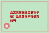 品高灵芝破壁灵芝孢子粉？品高牌孢子粉是真的吗