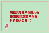 破壁灵芝孢子粉图片价格(破壁灵芝孢子粉图片价格大公开！)
