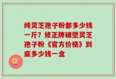 纯灵芝孢子粉都多少钱一斤？修正牌破壁灵芝孢子粉《官方价格》到底多少钱一盒