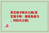 灵芝孢子粉大三阳(灵芝孢子粉：提高免疫力，对抗大三阳)