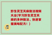 野生灵芝天麻做法视频大全(学习野生灵芝天麻的多种做法，快速掌握美味配方！)