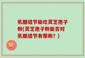 乳腺结节能吃灵芝孢子粉(灵芝孢子粉能否对乳腺结节有帮助？)