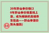 20年野山参价格(20年野山参价格直线上涨，成为稀缺的高端养生佳品——野山参涨价势头强劲)